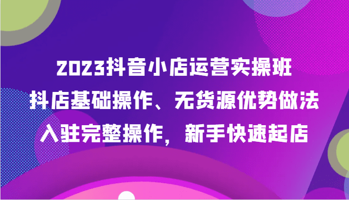 2023抖音小店运营实操班，抖店基础操作、无货源优势做法，入驻完整操作，新手快速起店-创业猫