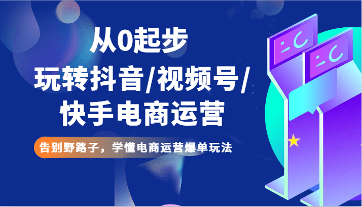 从0起步玩转抖音/视频号/快手电商运营 告别野路子，学懂电商运营爆单玩法-创业猫