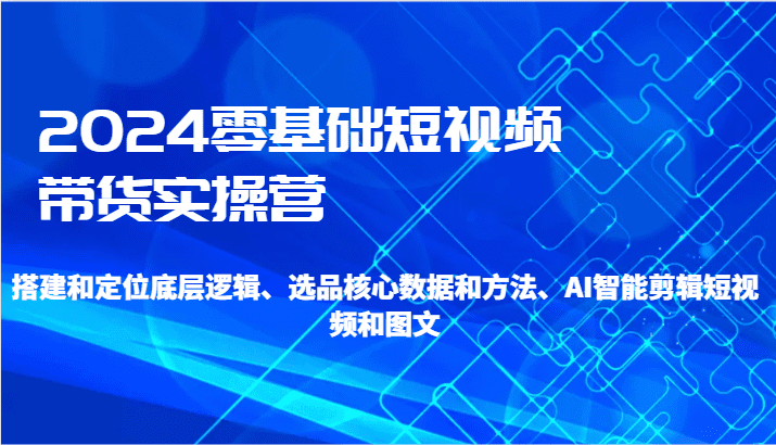 2024零基础短视频带货实操营-搭建和定位底层逻辑、选品核心数据和方法、AI智能剪辑-创业猫