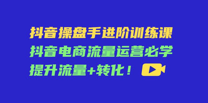 （4327期）抖音操盘手进阶训练课：抖音电商流量运营必学，提升流量+转化！-创业猫