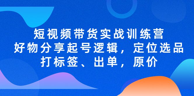 （5076期）短视频带货实战训练营，好物分享起号逻辑，定位选品打标签、出单，原价-创业猫