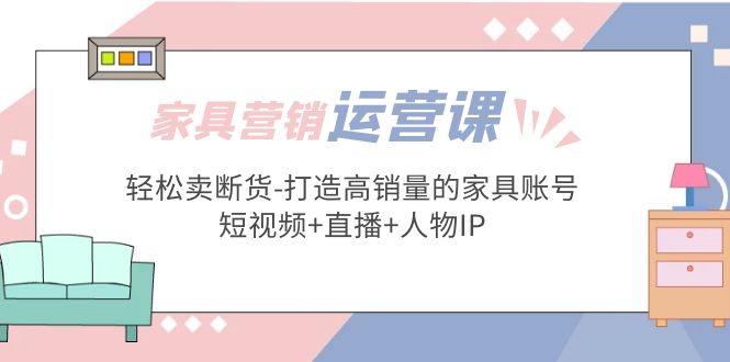 （5091期）家具营销·运营实战 轻松卖断货-打造高销量的家具账号(短视频+直播+人物IP)-创业猫