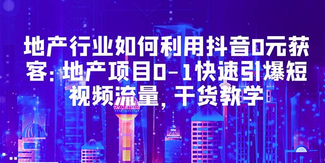 （5549期）地产行业如何利用抖音0元获客：地产项目0-1快速引爆短视频流量，干货教学-创业猫