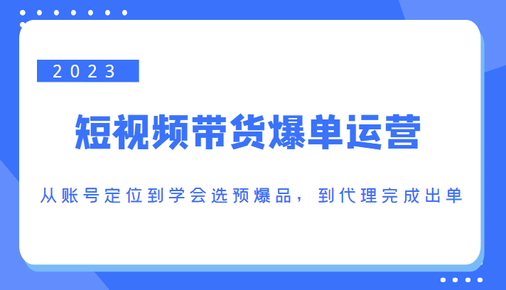 2023短视频带货爆单运营，从账号定位到学会选预爆品，到代理完成出单（价值1250元）-创业猫