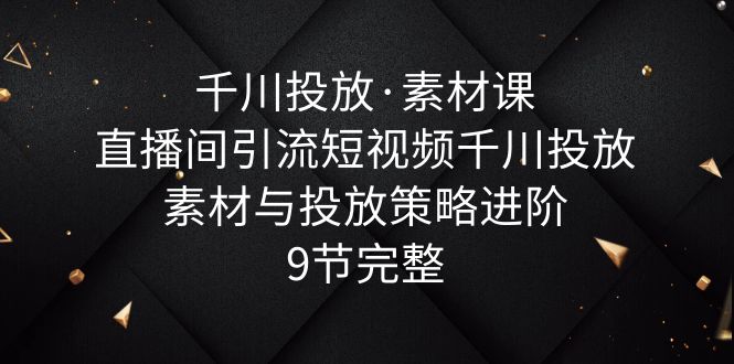 （6018期）千川投放·素材课：直播间引流短视频千川投放素材与投放策略进阶，9节完整-创业猫