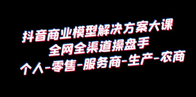 （6352期）抖音商业 模型解决方案大课 全网全渠道操盘手 个人-零售-服务商-生产-农商-创业猫