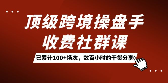 （7469期）顶级跨境操盘手收费社群课：已累计100+场次，数百小时的干货分享！-创业猫