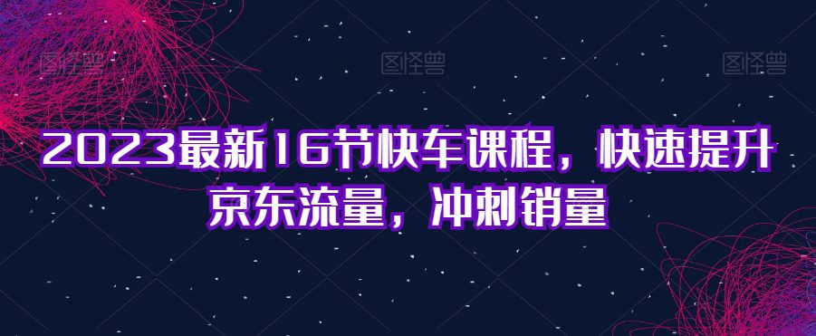 2023最新16节快车课程，快速提升京东流量，冲刺销量-创业猫