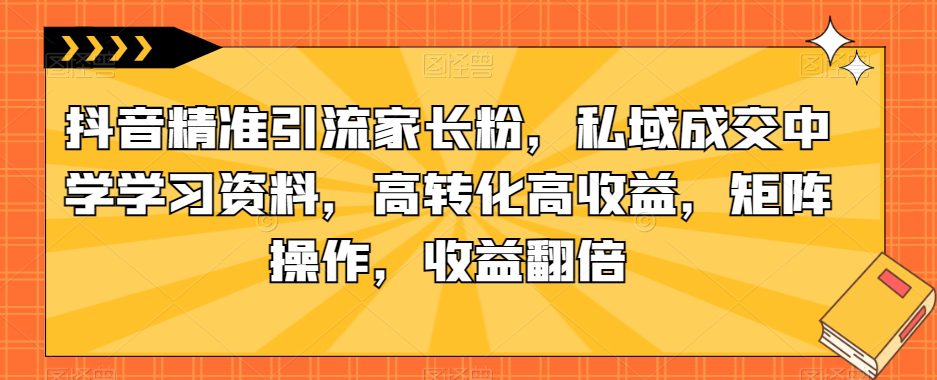 抖音精准引流家长粉，私域成交中学学习资料，高转化高收益，矩阵操作，收益翻倍【揭秘】-创业猫