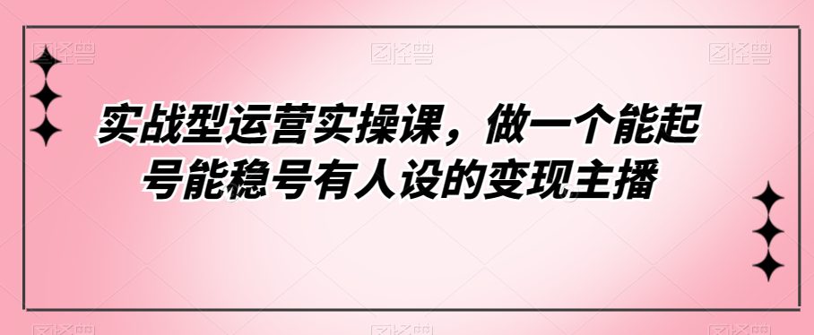 实战型运营实操课，做一个能起号能稳号有人设的变现主播-创业猫