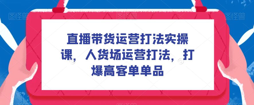 直播带货运营打法实操课，人货场运营打法，打爆高客单单品-创业猫