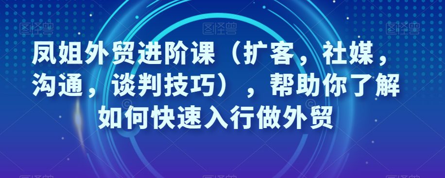 凤姐外贸进阶课（扩客，社媒，沟通，谈判技巧），帮助你了解如何快速入行做外贸-创业猫