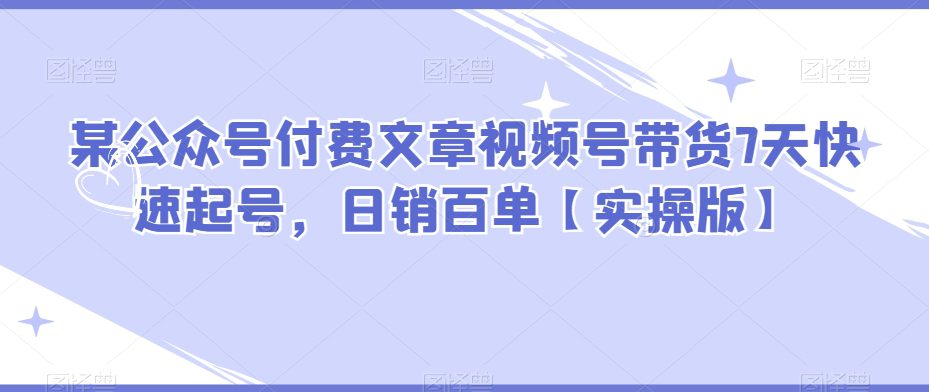 某公众号付费文章视频号带货7天快速起号，日销百单【实操版】-创业猫