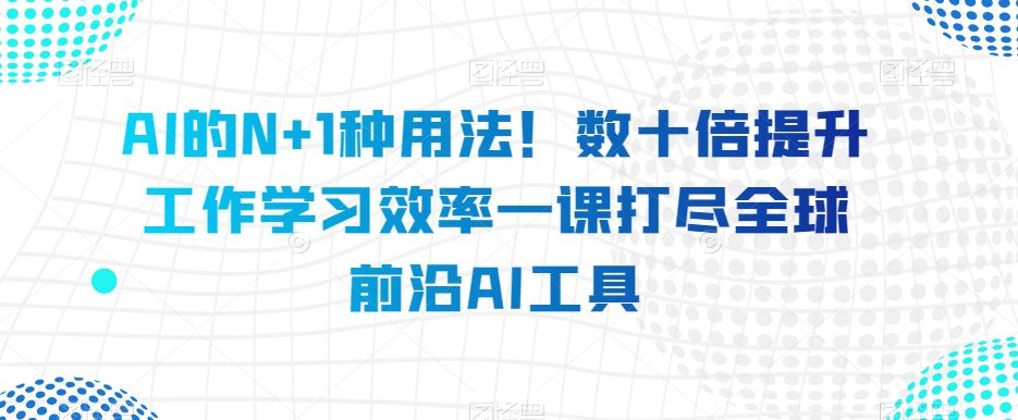 AI的N+1种用法！数十倍提升工作学习效率一课打尽全球前沿AI工具-创业猫