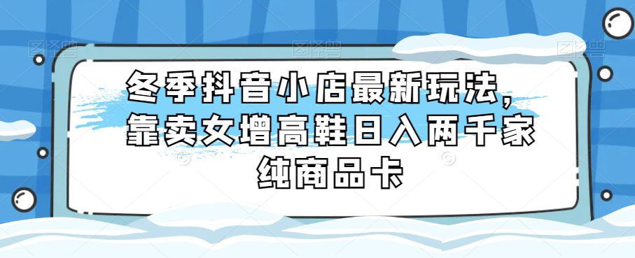 冬季抖音小店最新玩法，靠卖女增高鞋日入两千家纯商品卡【揭秘】-创业猫