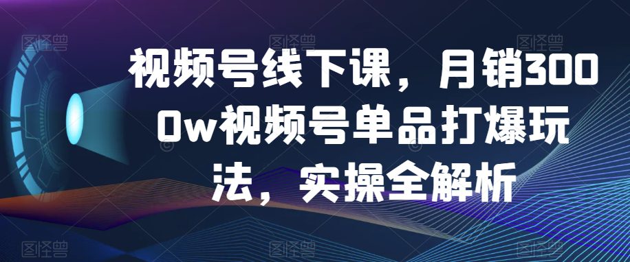 视频号线下课，月销3000w视频号单品打爆玩法，实操全解析-创业猫