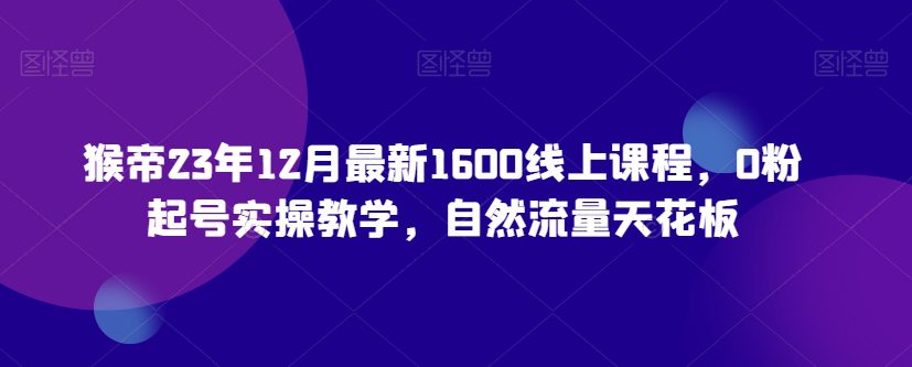 猴帝23年12月最新1600线上课程，0粉起号实操教学，自然流量天花板-创业猫