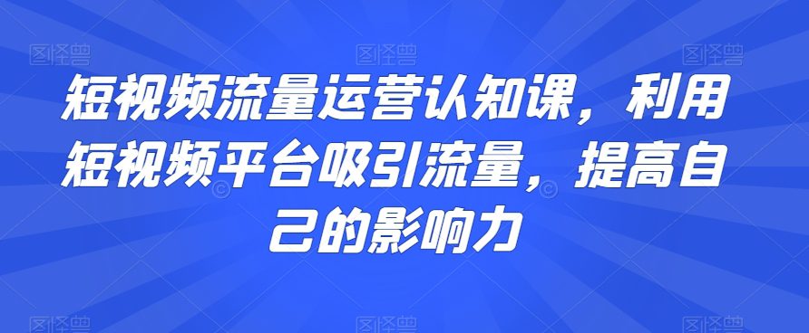 短视频流量运营认知课，利用短视频平台吸引流量，提高自己的影响力-创业猫