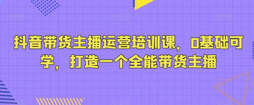 抖音带货主播运营培训课，0基础可学，打造一个全能带货主播-创业猫