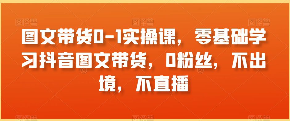 图文带货0-1实操课，零基础学习抖音图文带货，0粉丝，不出境，不直播-创业猫