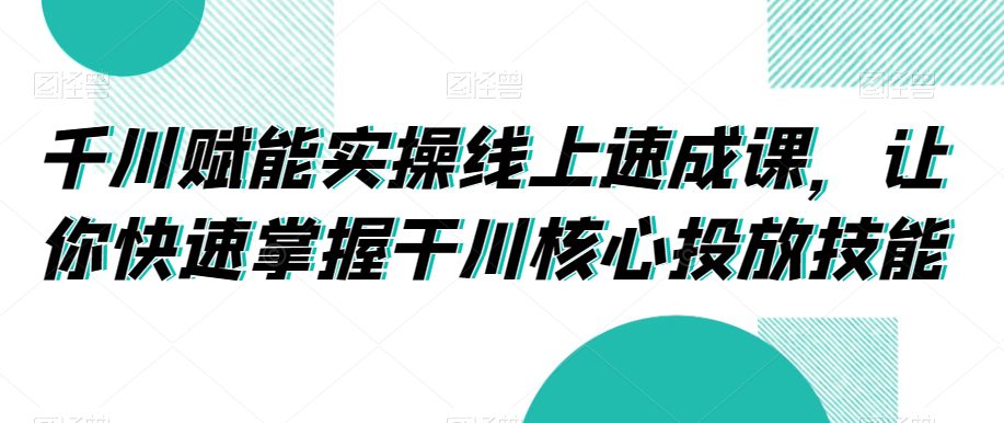 千川赋能实操线上速成课，让你快速掌握干川核心投放技能-创业猫