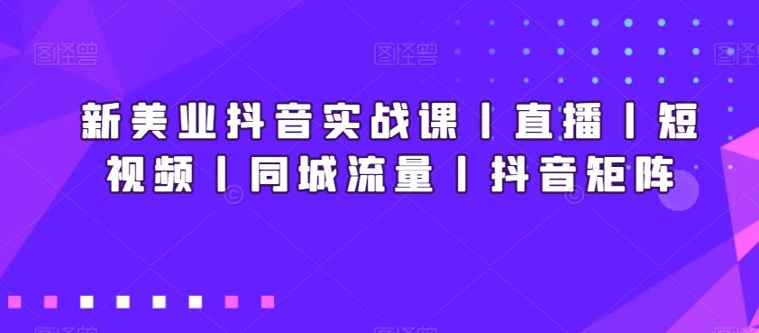 新美业抖音实战课丨直播丨短视频丨同城流量丨抖音矩阵-创业猫