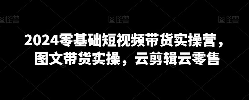 2024零基础短视频带货实操营，图文带货实操，云剪辑云零售-创业猫