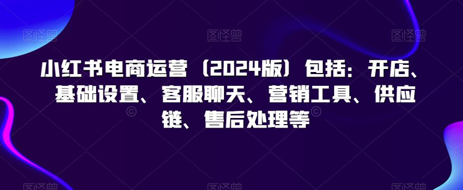 小红书电商运营（2024版）包括：开店、基础设置、客服聊天、营销工具、供应链、售后处理等-创业猫