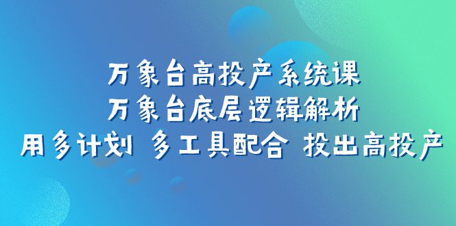 （7619期）万象台高投产系统课：万象台底层逻辑解析 用多计划 多工具配合 投出高投产-创业猫