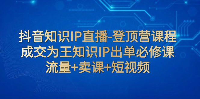 （7731期）抖音知识IP直播-登顶营课程：成交为王知识IP出单必修课  流量+卖课+短视频-创业猫