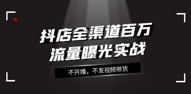 （7863期）抖店-全渠道百万流量曝光实战，不开播，不发视频带货（16节课）-创业猫