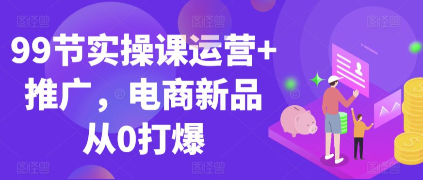 99节实操课运营+推广，电商新品从0打爆-创业猫