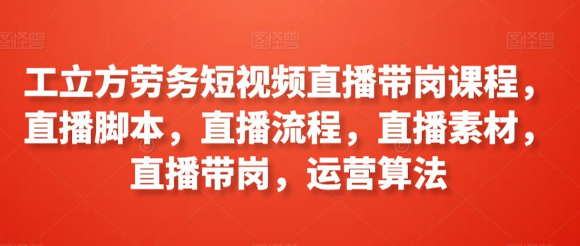 工立方劳务短视频直播带岗课程，直播脚本，直播流程，直播素材，直播带岗，运营算法-创业猫