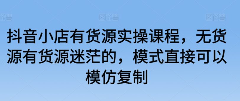 抖音小店有货源实操课程，无货源有货源迷茫的，模式直接可以模仿复制-创业猫