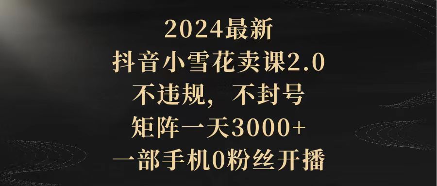 （9639期）2024最新抖音小雪花卖课2.0 不违规 不封号 矩阵一天3000+一部手机0粉丝开播-创业猫