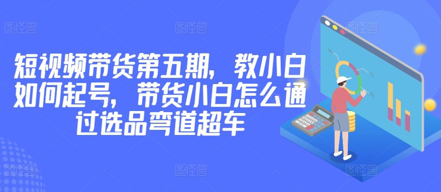 价值2980短视频带货第五期，教小白如何起号，带货小白怎么通过选品弯道超车-创业猫