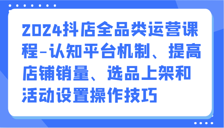 2024抖店全品类运营课程-认知平台机制、提高店铺销量、选品上架和活动设置操作技巧-创业猫