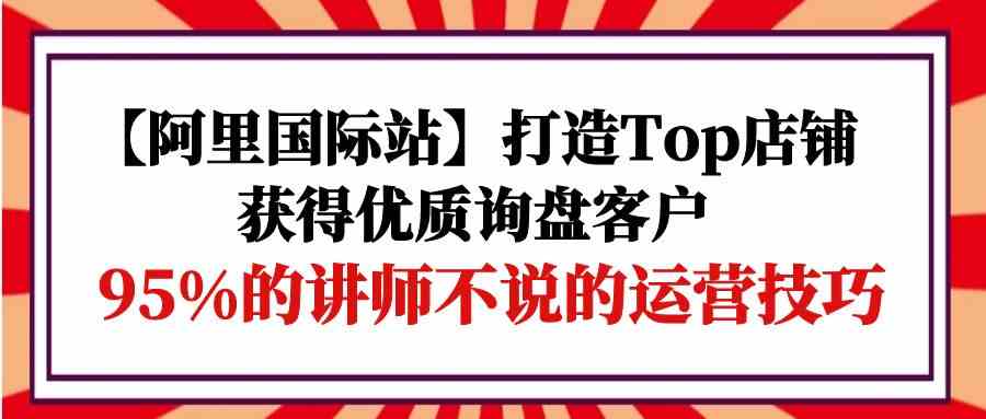 【阿里国际站】打造Top店铺-获得优质询盘客户，95%的讲师不说的运营技巧-创业猫