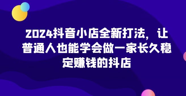 2024抖音小店全新打法，让普通人也能学会做一家长久稳定赚钱的抖店-创业猫