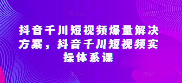 抖音千川短视频爆量解决方案，抖音千川短视频实操体系课-创业猫