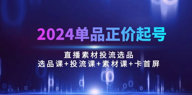 （10297期）2024单品正价起号，直播素材投流选品：选品课+投流课+素材课+卡首屏/100节-创业猫