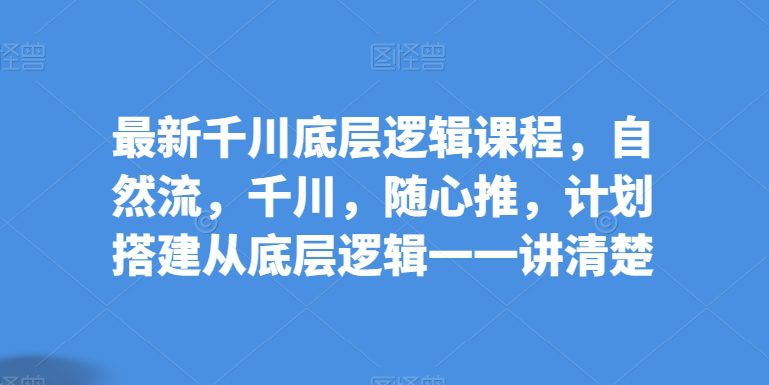 最新千川底层逻辑课程，自然流，千川，随心推，计划搭建从底层逻辑一一讲清楚-创业猫