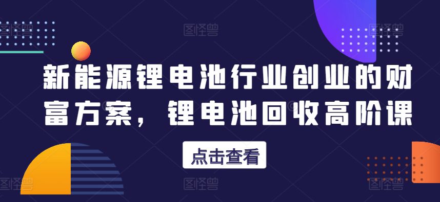 新能源锂电池行业创业的财富方案，锂电池回收高阶课-创业猫