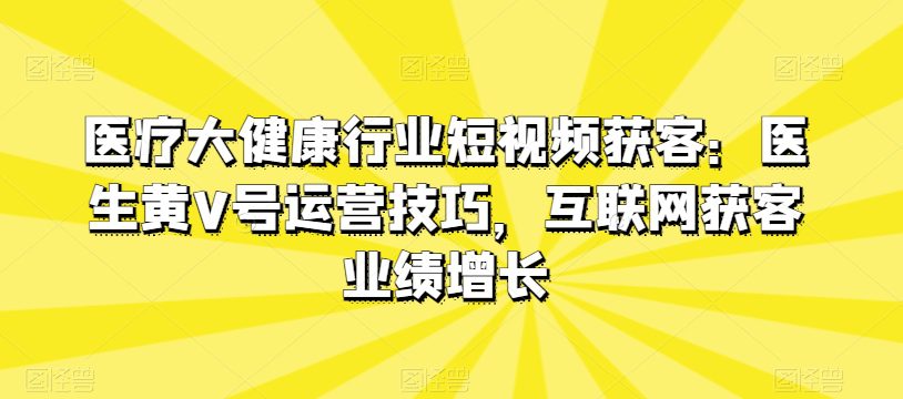 医疗大健康行业短视频获客：医生黄V号运营技巧，互联网获客业绩增长-创业猫