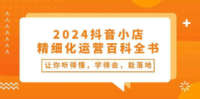 2024抖音小店精细化运营百科全书：让你听得懂，学得会，能落地（34节课）-创业猫