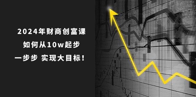 2024年财商创富课：如何从10w起步，一步步实现大目标！（7节完整版）-创业猫