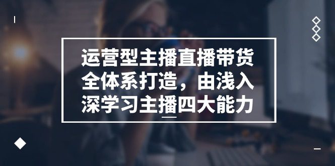 运营型主播直播带货全体系打造，由浅入深学习主播四大能力（9节）-创业猫