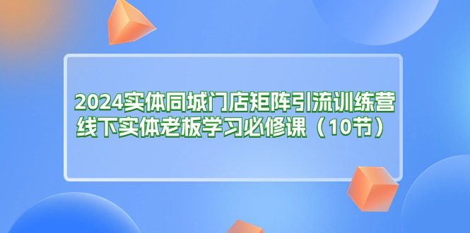 （11258期）2024实体同城门店矩阵引流训练营，线下实体老板学习必修课（10节）-创业猫