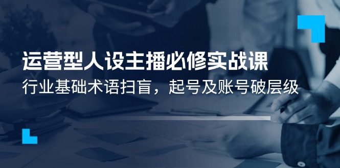 运营型人设主播必修实战课：行业基础术语扫盲，起号及账号破层级-创业猫