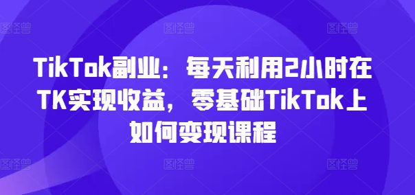 TikTok副业：每天利用2小时在TK实现收益，零基础TikTok上如何变现课程-创业猫